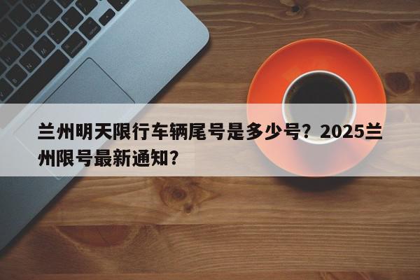 兰州明天限行车辆尾号是多少号？2025兰州限号最新通知？-第1张图片-我家生活百科