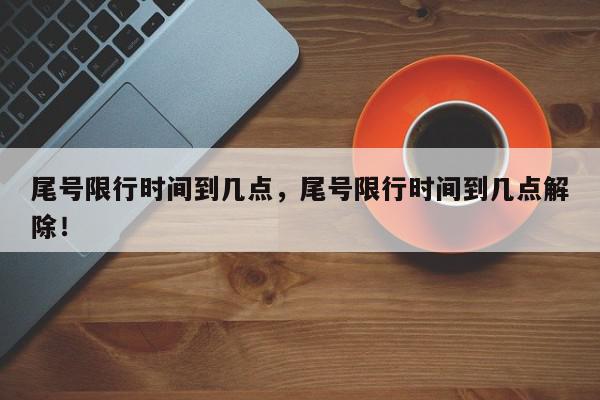 尾号限行时间到几点，尾号限行时间到几点解除！-第1张图片-我家生活百科