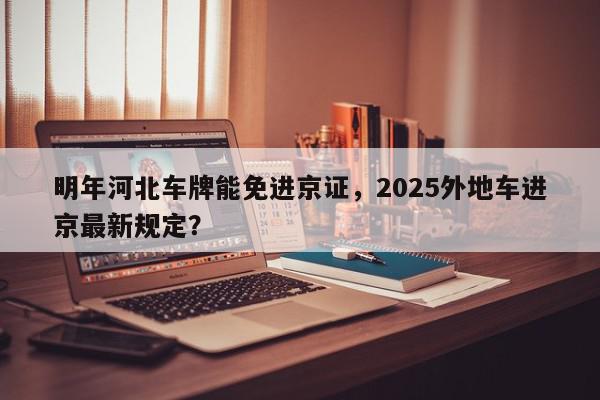 明年河北车牌能免进京证，2025外地车进京最新规定？-第1张图片-我家生活百科