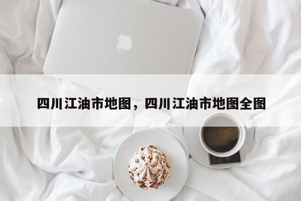 四川江油市地图，四川江油市地图全图-第1张图片-我家生活百科