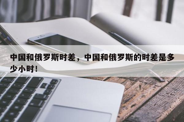 中国和俄罗斯时差，中国和俄罗斯的时差是多少小时！-第1张图片-我家生活百科