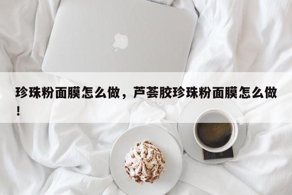 珍珠粉面膜怎么做，芦荟胶珍珠粉面膜怎么做！-第1张图片-我家生活百科