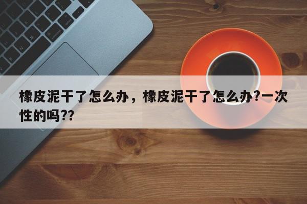 橡皮泥干了怎么办，橡皮泥干了怎么办?一次性的吗?？-第1张图片-我家生活百科
