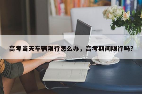 高考当天车辆限行怎么办，高考期间限行吗？-第1张图片-我家生活百科