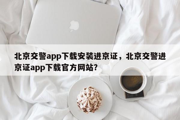 北京交警app下载安装进京证，北京交警进京证app下载官方网站？-第1张图片-我家生活百科