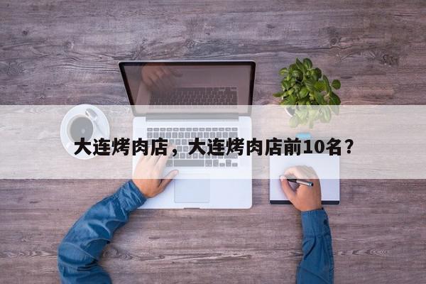 大连烤肉店，大连烤肉店前10名？-第1张图片-我家生活百科