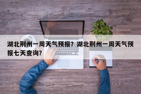 湖北荆州一周天气预报？湖北荆州一周天气预报七天查询？-第1张图片-我家生活百科