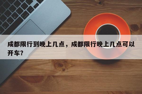 成都限行到晚上几点，成都限行晚上几点可以开车？-第1张图片-我家生活百科