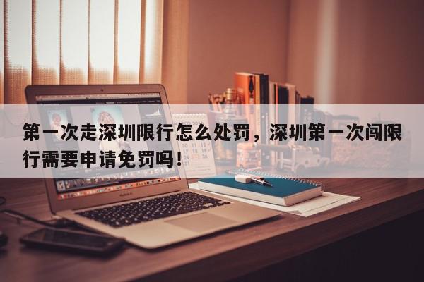 第一次走深圳限行怎么处罚，深圳第一次闯限行需要申请免罚吗！-第1张图片-我家生活百科