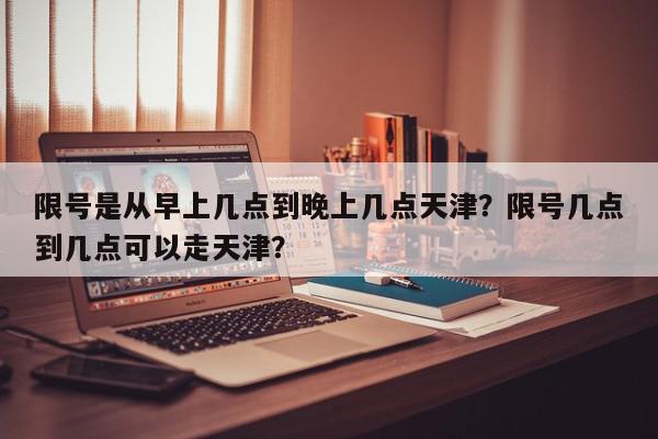 限号是从早上几点到晚上几点天津？限号几点到几点可以走天津？-第1张图片-我家生活百科