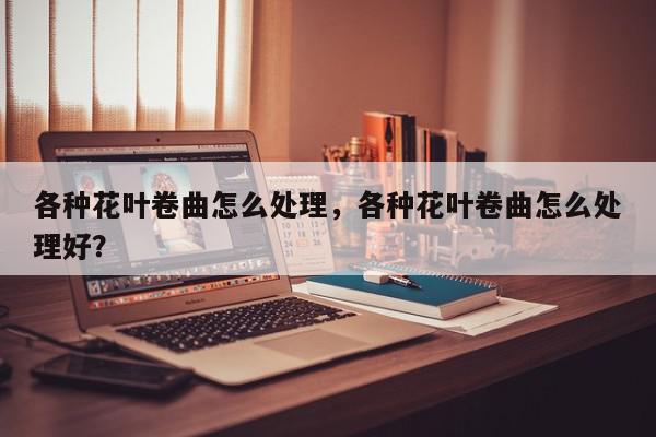 各种花叶卷曲怎么处理，各种花叶卷曲怎么处理好？-第1张图片-我家生活百科