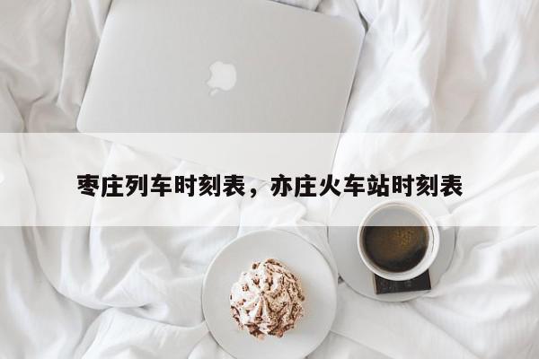 枣庄列车时刻表，亦庄火车站时刻表-第1张图片-我家生活百科
