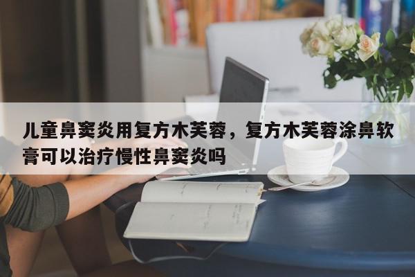 儿童鼻窦炎用复方木芙蓉，复方木芙蓉涂鼻软膏可以治疗慢性鼻窦炎吗-第1张图片-我家生活百科
