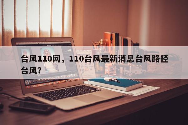 台风110网，110台风最新消息台风路径台风？-第1张图片-我家生活百科