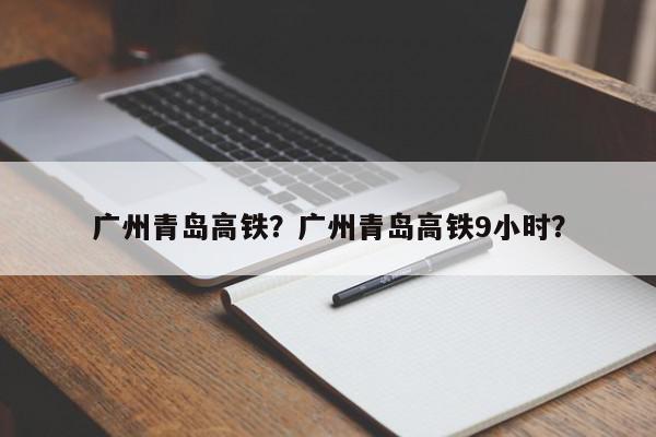 广州青岛高铁？广州青岛高铁9小时？-第1张图片-我家生活百科
