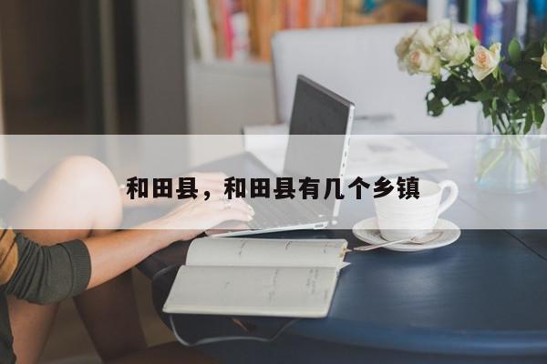 和田县，和田县有几个乡镇-第1张图片-我家生活百科