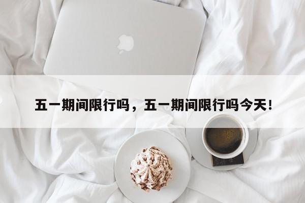 五一期间限行吗，五一期间限行吗今天！-第1张图片-我家生活百科