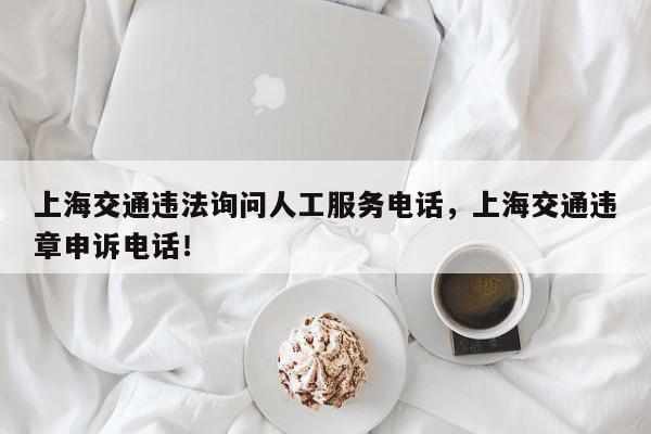 上海交通违法询问人工服务电话，上海交通违章申诉电话！-第1张图片-我家生活百科