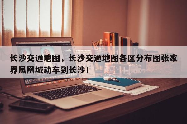 长沙交通地图，长沙交通地图各区分布图张家界凤凰城动车到长沙！-第1张图片-我家生活百科