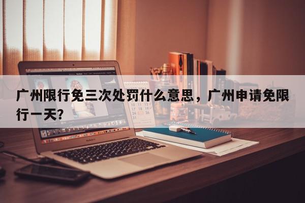 广州限行免三次处罚什么意思，广州申请免限行一天？-第1张图片-我家生活百科