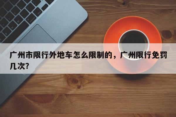 广州市限行外地车怎么限制的，广州限行免罚几次？-第1张图片-我家生活百科