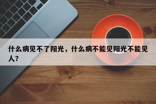 什么病见不了阳光，什么病不能见阳光不能见人？-第1张图片-我家生活百科