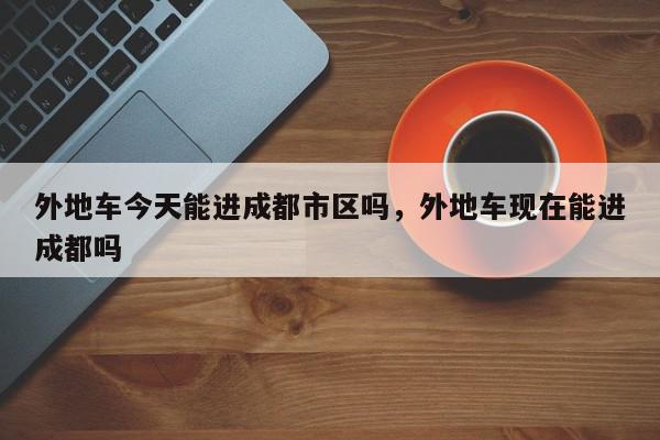外地车今天能进成都市区吗，外地车现在能进成都吗-第1张图片-我家生活百科
