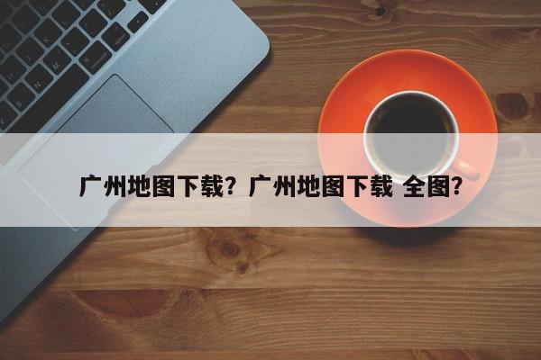 广州地图下载？广州地图下载 全图？-第1张图片-我家生活百科