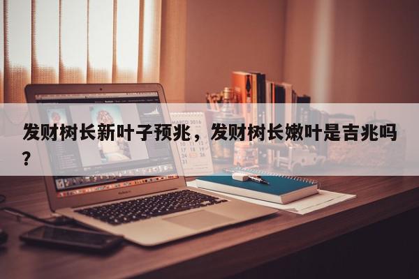 发财树长新叶子预兆，发财树长嫩叶是吉兆吗？-第1张图片-我家生活百科