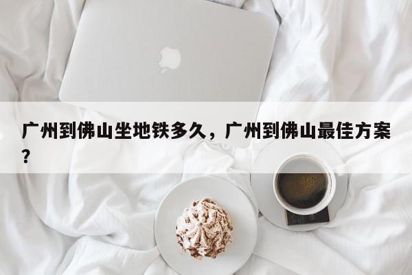 广州到佛山坐地铁多久，广州到佛山最佳方案？-第1张图片-我家生活百科