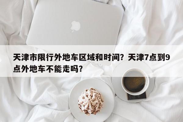 天津市限行外地车区域和时间？天津7点到9点外地车不能走吗？-第1张图片-我家生活百科