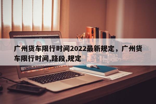 广州货车限行时间2022最新规定，广州货车限行时间,路段,规定-第1张图片-我家生活百科