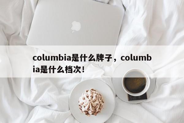 columbia是什么牌子，columbia是什么档次！-第1张图片-我家生活百科