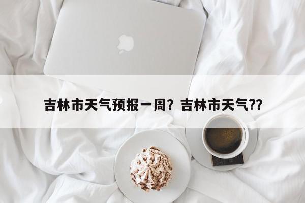 吉林市天气预报一周？吉林市天气?？-第1张图片-我家生活百科