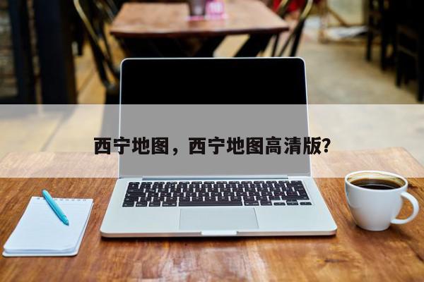西宁地图，西宁地图高清版？-第1张图片-我家生活百科