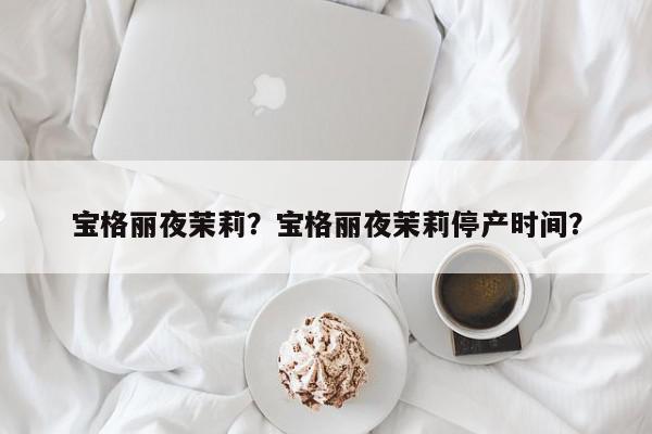 宝格丽夜茉莉？宝格丽夜茉莉停产时间？-第1张图片-我家生活百科