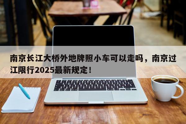 南京长江大桥外地牌照小车可以走吗，南京过江限行2025最新规定！-第1张图片-我家生活百科