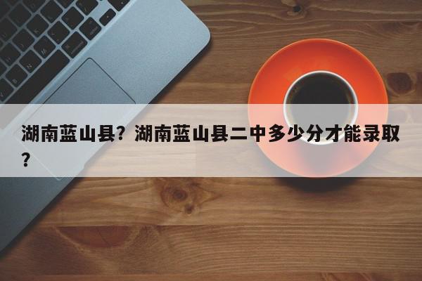 湖南蓝山县？湖南蓝山县二中多少分才能录取？-第1张图片-我家生活百科