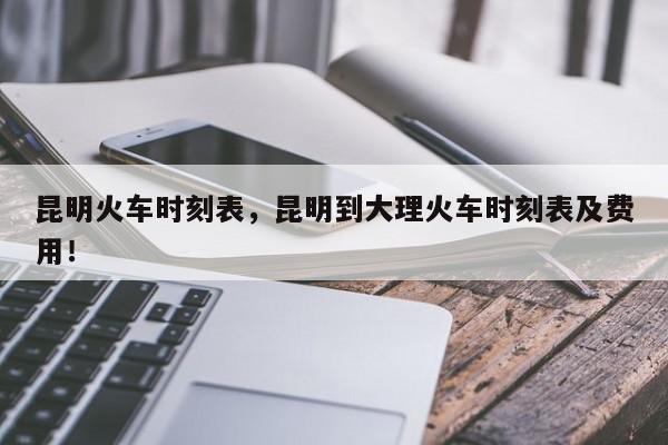 昆明火车时刻表，昆明到大理火车时刻表及费用！-第1张图片-我家生活百科