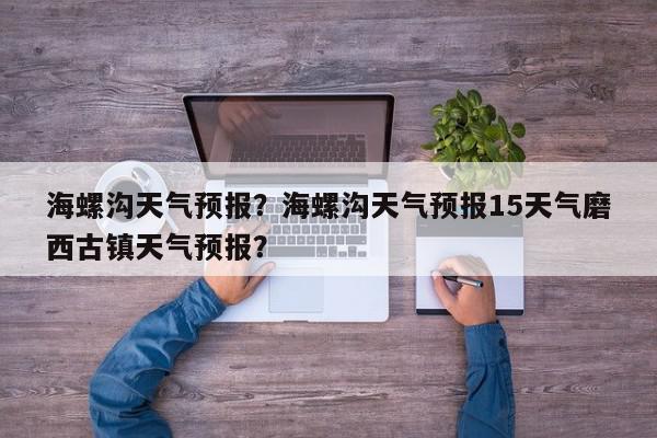 海螺沟天气预报？海螺沟天气预报15天气磨西古镇天气预报？-第1张图片-我家生活百科