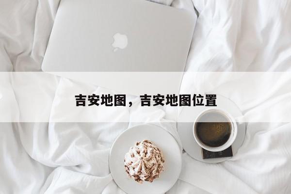 吉安地图，吉安地图位置-第1张图片-我家生活百科