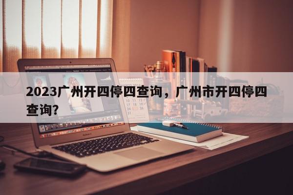 2023广州开四停四查询，广州市开四停四查询？-第1张图片-我家生活百科