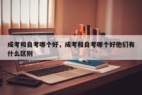 成考和自考哪个好，成考和自考哪个好他们有什么区别-第1张图片-我家生活百科