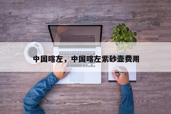 中国喀左，中国喀左紫砂壶费用-第1张图片-我家生活百科
