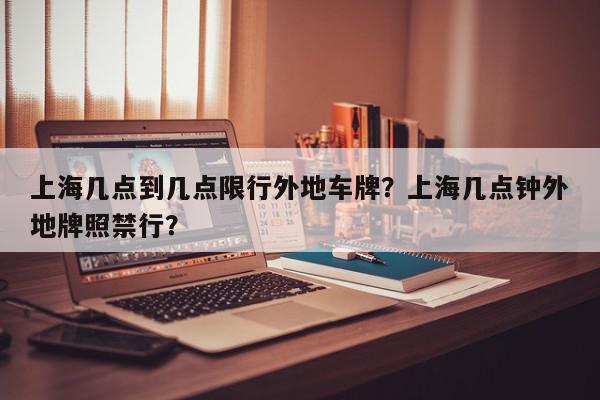 上海几点到几点限行外地车牌？上海几点钟外地牌照禁行？-第1张图片-我家生活百科