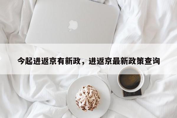 今起进返京有新政，进返京最新政策查询-第1张图片-我家生活百科
