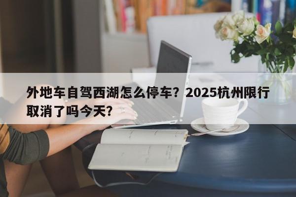 外地车自驾西湖怎么停车？2025杭州限行取消了吗今天？-第1张图片-我家生活百科