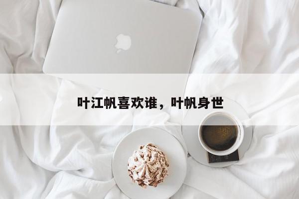 叶江帆喜欢谁，叶帆身世-第1张图片-我家生活百科