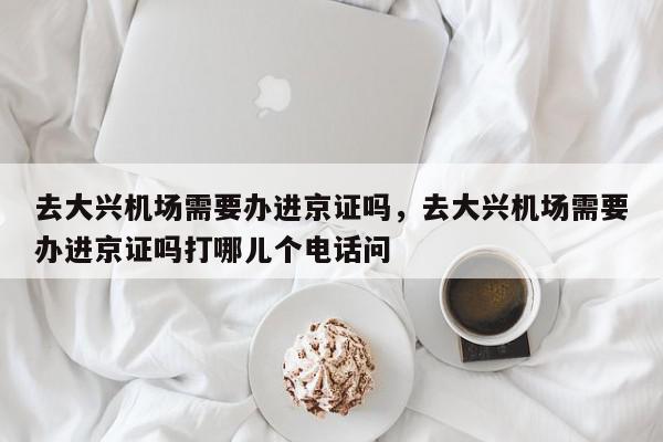 去大兴机场需要办进京证吗，去大兴机场需要办进京证吗打哪儿个电话问-第1张图片-我家生活百科