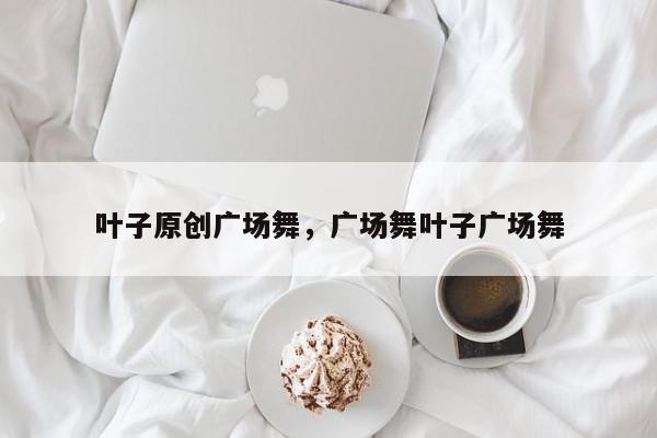 叶子原创广场舞，广场舞叶子广场舞-第1张图片-我家生活百科